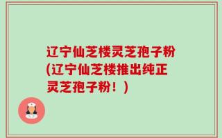 辽宁仙芝楼灵芝孢子粉(辽宁仙芝楼推出纯正灵芝孢子粉！)