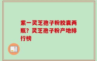 紫一灵芝孢子粉胶囊两瓶？灵芝孢子粉产地排行榜