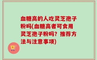 血糖高的人吃灵芝孢子粉吗(血糖高者可食用灵芝孢子粉吗？推荐方法与注意事项)