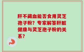 肝不藏血能否食用灵芝孢子粉？专家解答肝脏健康与灵芝孢子粉的关系？