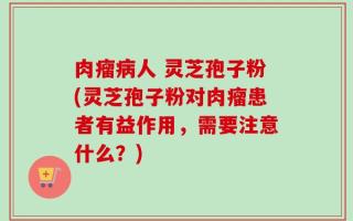 肉瘤病人 灵芝孢子粉(灵芝孢子粉对肉瘤患者有益作用，需要注意什么？)