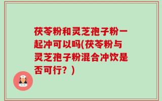 茯苓粉和灵芝孢子粉一起冲可以吗(茯苓粉与灵芝孢子粉混合冲饮是否可行？)