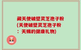 藏天使破壁灵芝孢子粉(天使破壁灵芝孢子粉：天赐的健康礼物)