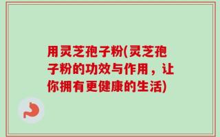 用灵芝孢子粉(灵芝孢子粉的功效与作用，让你拥有更健康的生活)