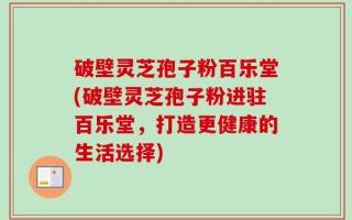 破壁灵芝孢子粉百乐堂(破壁灵芝孢子粉进驻百乐堂，打造更健康的生活选择)