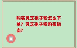购买灵芝孢子粉怎么下单？灵芝孢子粉购买指南？