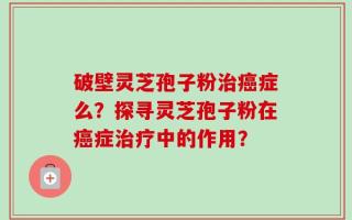 破壁灵芝孢子粉治癌症么？探寻灵芝孢子粉在癌症治疗中的作用？