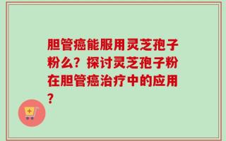 胆管癌能服用灵芝孢子粉么？探讨灵芝孢子粉在胆管癌治疗中的应用？