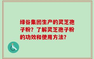 绿谷集团生产的灵芝孢子粉？了解灵芝孢子粉的功效和使用方法？