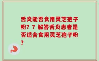 舌炎能否食用灵芝孢子粉？？解答舌炎患者是否适合食用灵芝孢子粉？