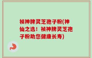 祯神牌灵芝孢子粉(神仙之选！祯神牌灵芝孢子粉助您健康长寿)
