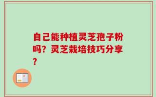 自己能种植灵芝孢子粉吗？灵芝栽培技巧分享？