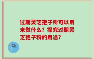 过期灵芝孢子粉可以用来做什么？探究过期灵芝孢子粉的用途？