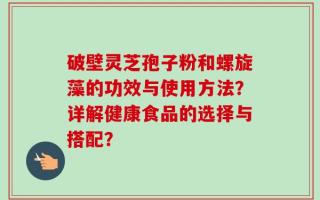 破壁灵芝孢子粉和螺旋藻的功效与使用方法？详解健康食品的选择与搭配？