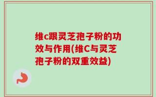 维c跟灵芝孢子粉的功效与作用(维C与灵芝孢子粉的双重效益)