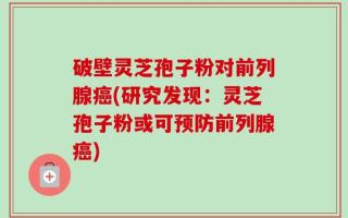 破壁灵芝孢子粉对前列腺癌(研究发现：灵芝孢子粉或可预防前列腺癌)
