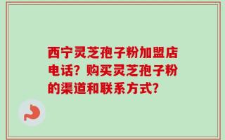 西宁灵芝孢子粉加盟店电话？购买灵芝孢子粉的渠道和联系方式？