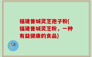 福建普城灵芝孢子粉(福建普城灵芝粉，一种有益健康的食品)