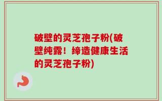 破壁的灵芝孢子粉(破壁纯露！缔造健康生活的灵芝孢子粉)