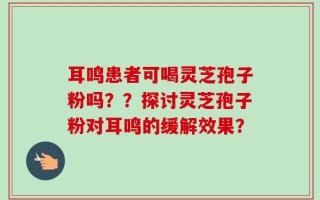耳鸣患者可喝灵芝孢子粉吗？？探讨灵芝孢子粉对耳鸣的缓解效果？