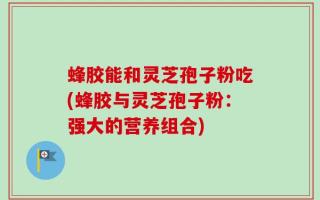 蜂胶能和灵芝孢子粉吃(蜂胶与灵芝孢子粉：强大的营养组合)