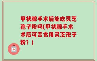 甲状腺手术后能吃灵芝孢子粉吗(甲状腺手术术后可否食用灵芝孢子粉？)