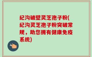 纪沟破壁灵芝孢子粉(纪沟灵芝孢子粉突破常规，助您拥有健康免疫系统)