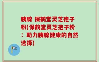 胰腺 保鹤堂灵芝孢子粉(保鹤堂灵芝孢子粉：助力胰腺健康的自然选择)