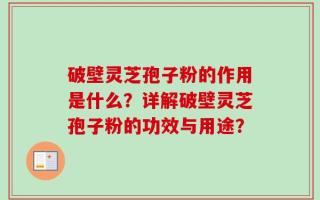 破壁灵芝孢子粉的作用是什么？详解破壁灵芝孢子粉的功效与用途？