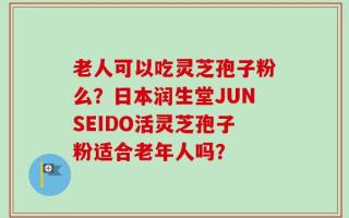 老人可以吃灵芝孢子粉么？日本润生堂JUNSEIDO活灵芝孢子粉适合老年人吗？