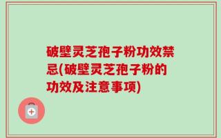 破壁灵芝孢子粉功效禁忌(破壁灵芝孢子粉的功效及注意事项)