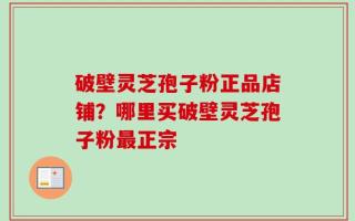 破壁灵芝孢子粉正品店铺？哪里买破壁灵芝孢子粉最正宗