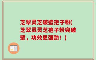 芝翠灵芝破壁孢子粉(芝翠灵灵芝孢子粉突破壁，功效更强劲！)