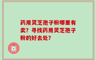药用灵芝孢子粉哪里有卖？寻找药用灵芝孢子粉的好去处？