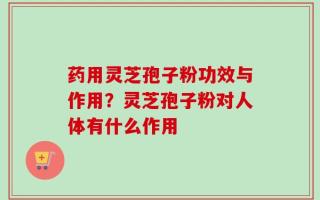 药用灵芝孢子粉功效与作用？灵芝孢子粉对人体有什么作用