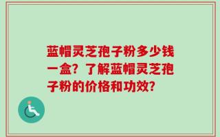 蓝帽灵芝孢子粉多少钱一盒？了解蓝帽灵芝孢子粉的价格和功效？
