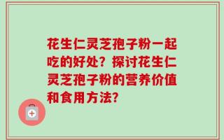 花生仁灵芝孢子粉一起吃的好处？探讨花生仁灵芝孢子粉的营养价值和食用方法？