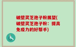破壁灵芝孢子粉展望(破壁灵芝孢子粉：提高免疫力的好帮手)
