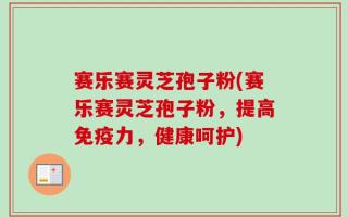 赛乐赛灵芝孢子粉(赛乐赛灵芝孢子粉，提高免疫力，健康呵护)