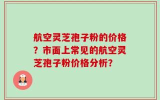 航空灵芝孢子粉的价格？市面上常见的航空灵芝孢子粉价格分析？