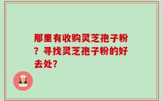 那里有收购灵芝孢子粉？寻找灵芝孢子粉的好去处？