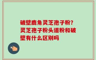 破壁鹿角灵芝孢子粉？灵芝孢子粉头道粉和破壁有什么区别吗