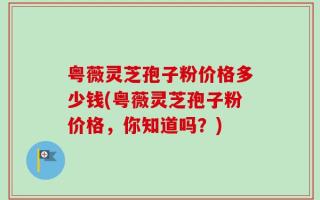 粤薇灵芝孢子粉价格多少钱(粤薇灵芝孢子粉价格，你知道吗？)