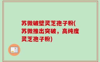 苏微破壁灵芝孢子粉(苏微推出突破，高纯度灵芝孢子粉)