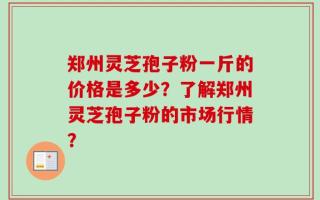 郑州灵芝孢子粉一斤的价格是多少？了解郑州灵芝孢子粉的市场行情？