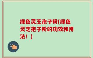绿色灵芝孢子粉(绿色灵芝孢子粉的功效和用法！)