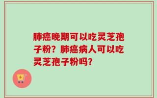肺癌晚期可以吃灵芝孢子粉？肺癌病人可以吃灵芝孢子粉吗？