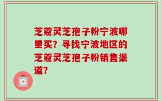 芝蔻灵芝孢子粉宁波哪里买？寻找宁波地区的芝蔻灵芝孢子粉销售渠道？