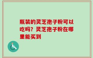 瓶装的灵芝孢子粉可以吃吗？灵芝孢子粉在哪里能买到