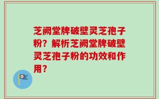 芝阙堂牌破壁灵芝孢子粉？解析芝阙堂牌破壁灵芝孢子粉的功效和作用？